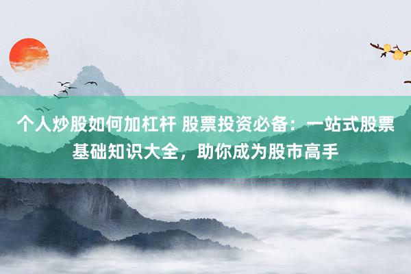 个人炒股如何加杠杆 股票投资必备：一站式股票基础知识大全，助你成为股市高手