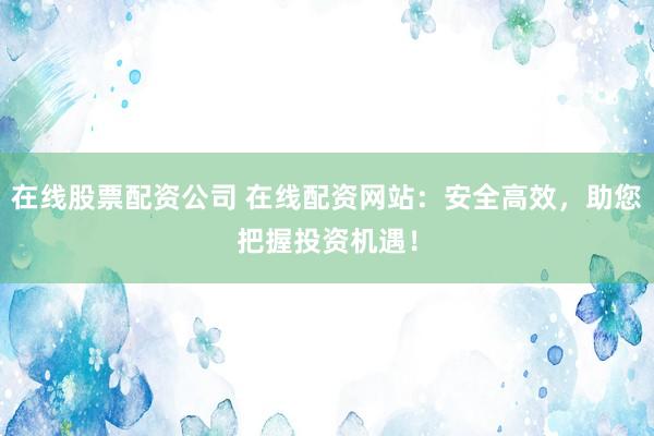 在线股票配资公司 在线配资网站：安全高效，助您把握投资机遇！