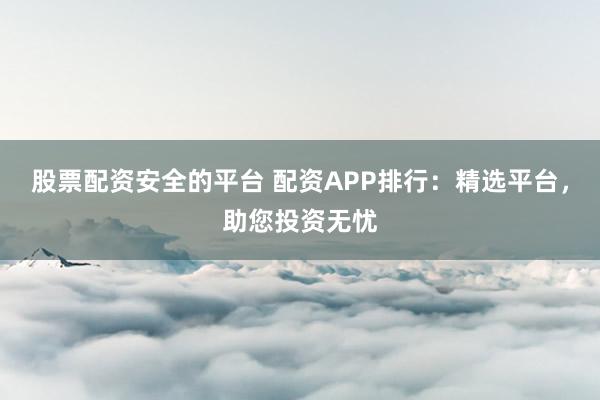 股票配资安全的平台 配资APP排行：精选平台，助您投资无忧