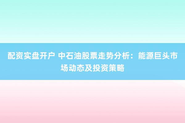 配资实盘开户 中石油股票走势分析：能源巨头市场动态及投资策略