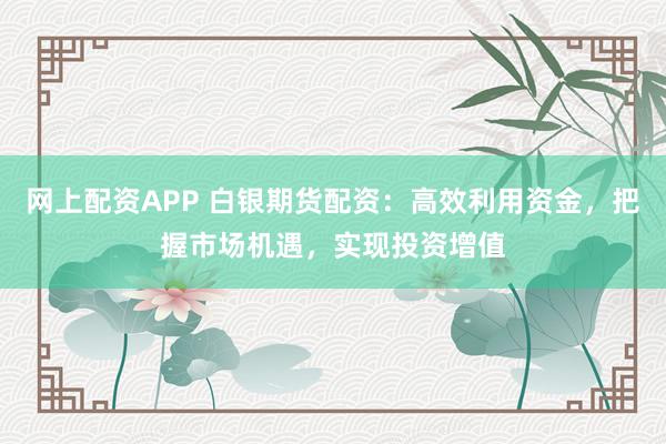 网上配资APP 白银期货配资：高效利用资金，把握市场机遇，实现投资增值