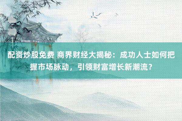 配资炒股免费 商界财经大揭秘：成功人士如何把握市场脉动，引领财富增长新潮流？
