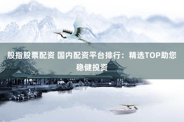 股指股票配资 国内配资平台排行：精选TOP助您稳健投资