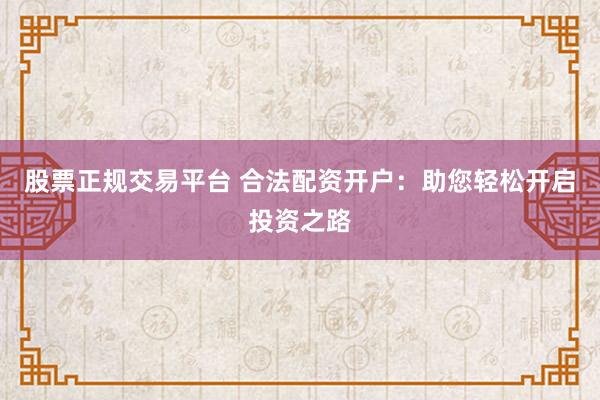股票正规交易平台 合法配资开户：助您轻松开启投资之路
