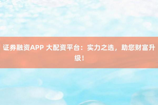 证券融资APP 大配资平台：实力之选，助您财富升级！