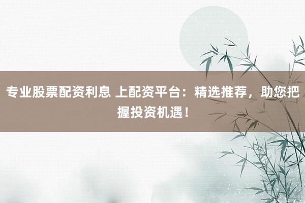 专业股票配资利息 上配资平台：精选推荐，助您把握投资机遇！