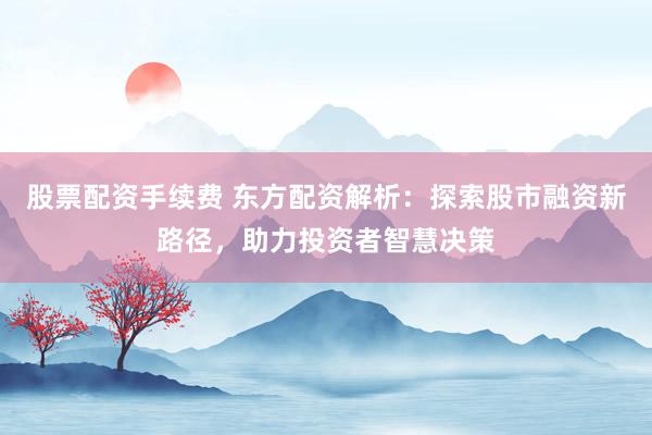 股票配资手续费 东方配资解析：探索股市融资新路径，助力投资者智慧决策