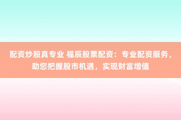 配资炒股真专业 福辰股票配资：专业配资服务，助您把握股市机遇，实现财富增值