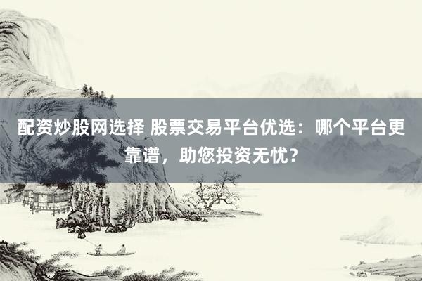 配资炒股网选择 股票交易平台优选：哪个平台更靠谱，助您投资无忧？