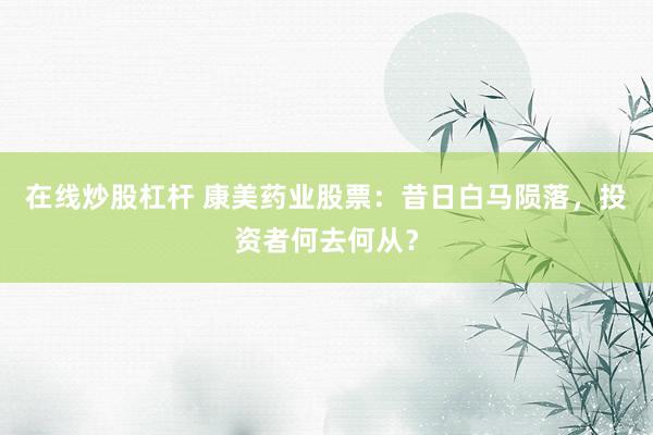 在线炒股杠杆 康美药业股票：昔日白马陨落，投资者何去何从？