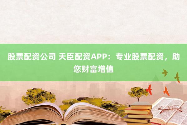 股票配资公司 天臣配资APP：专业股票配资，助您财富增值