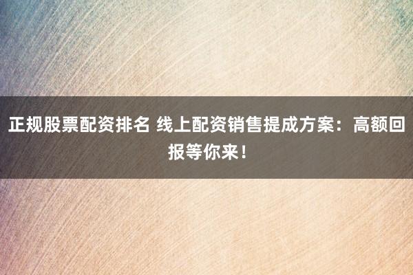 正规股票配资排名 线上配资销售提成方案：高额回报等你来！