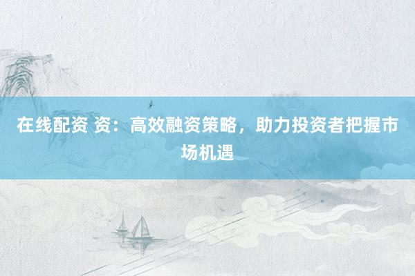 在线配资 资：高效融资策略，助力投资者把握市场机遇