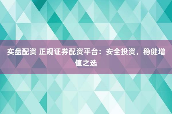 实盘配资 正规证券配资平台：安全投资，稳健增值之选