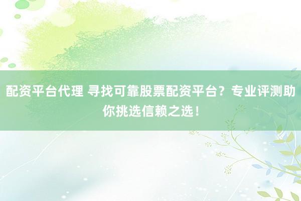 配资平台代理 寻找可靠股票配资平台？专业评测助你挑选信赖之选！