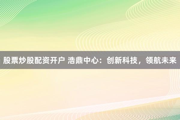 股票炒股配资开户 浩鼎中心：创新科技，领航未来