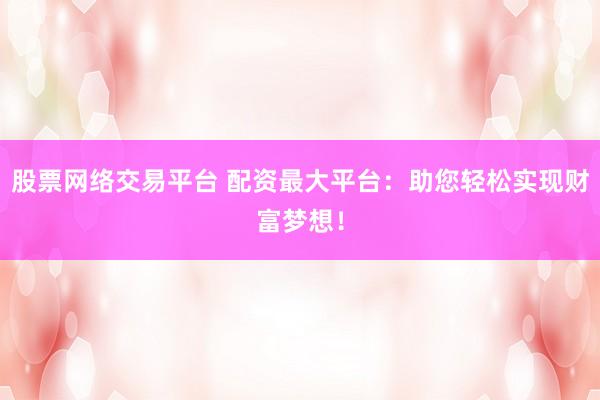 股票网络交易平台 配资最大平台：助您轻松实现财富梦想！