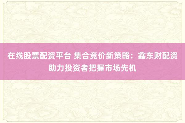在线股票配资平台 集合竞价新策略：鑫东财配资助力投资者把握市场先机