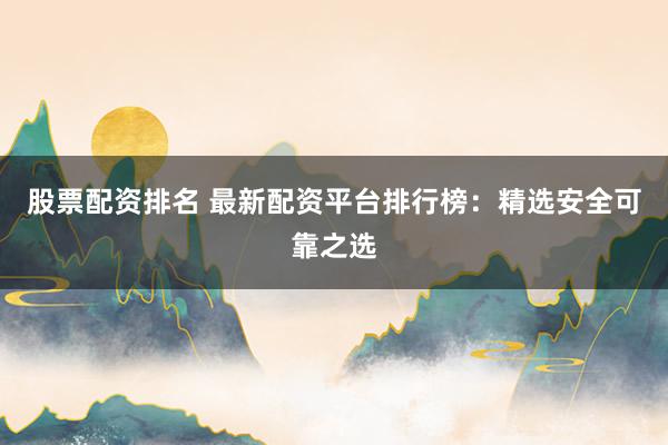 股票配资排名 最新配资平台排行榜：精选安全可靠之选