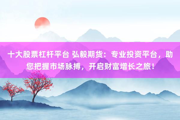 十大股票杠杆平台 弘毅期货：专业投资平台，助您把握市场脉搏，开启财富增长之旅！