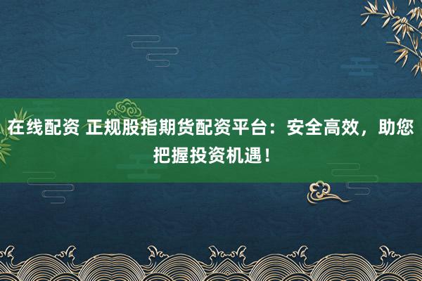 在线配资 正规股指期货配资平台：安全高效，助您把握投资机遇！