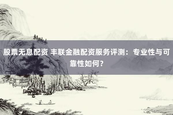 股票无息配资 丰联金融配资服务评测：专业性与可靠性如何？