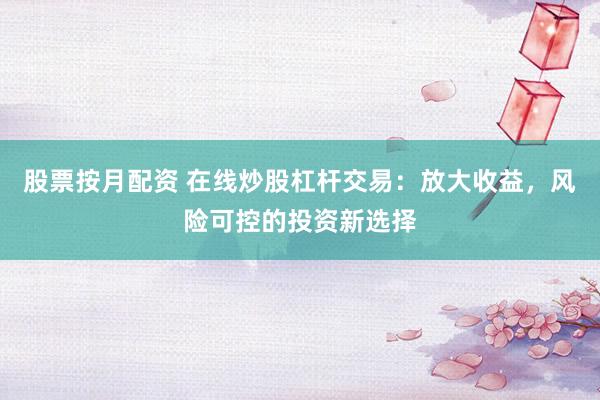 股票按月配资 在线炒股杠杆交易：放大收益，风险可控的投资新选择