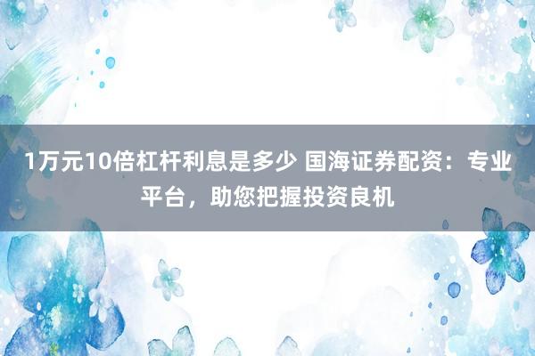 1万元10倍杠杆利息是多少 国海证券配资：专业平台，助您把握投资良机