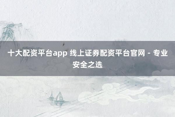 十大配资平台app 线上证券配资平台官网 - 专业安全之选