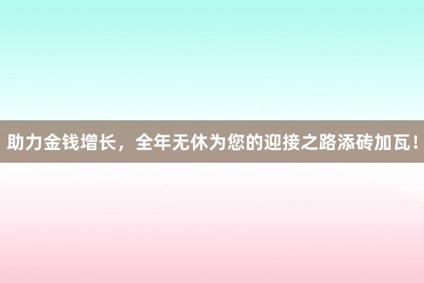 助力金钱增长，全年无休为您的迎接之路添砖加瓦！