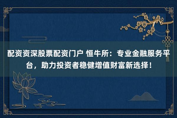 配资资深股票配资门户 恒牛所：专业金融服务平台，助力投资者稳健增值财富新选择！