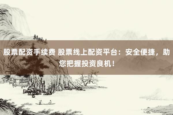 股票配资手续费 股票线上配资平台：安全便捷，助您把握投资良机！