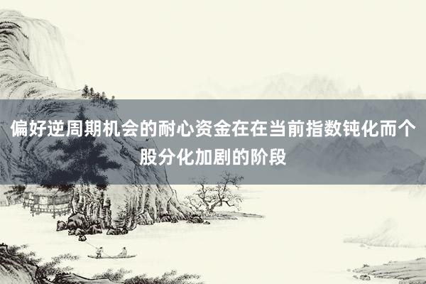 偏好逆周期机会的耐心资金在在当前指数钝化而个股分化加剧的阶段