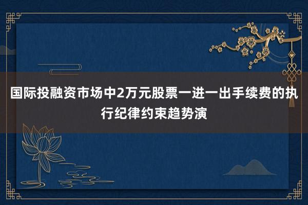 国际投融资市场中2万元股票一进一出手续费的执行纪律约束趋势演