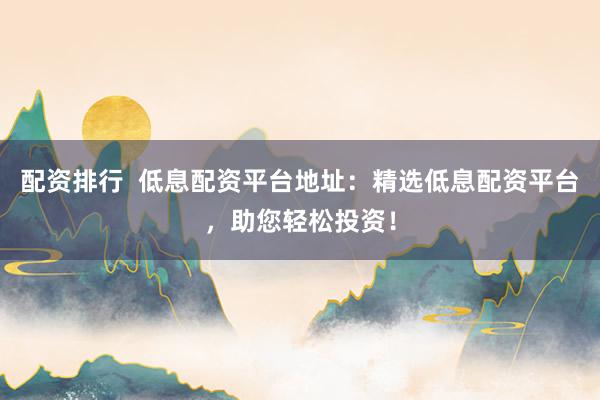 配资排行  低息配资平台地址：精选低息配资平台，助您轻松投资！