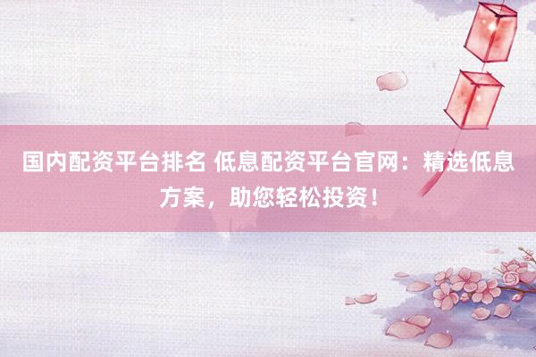 国内配资平台排名 低息配资平台官网：精选低息方案，助您轻松投资！